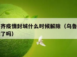 乌鲁木齐疫情封城什么时候解除（乌鲁木齐疫情封城了吗）